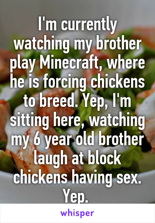 I'm currently watching my brother play Minecraft, where he is forcing chickens to breed. Yep, I'm sitting here, watching my 6 year old brother laugh at block chickens having sex. Yep. 