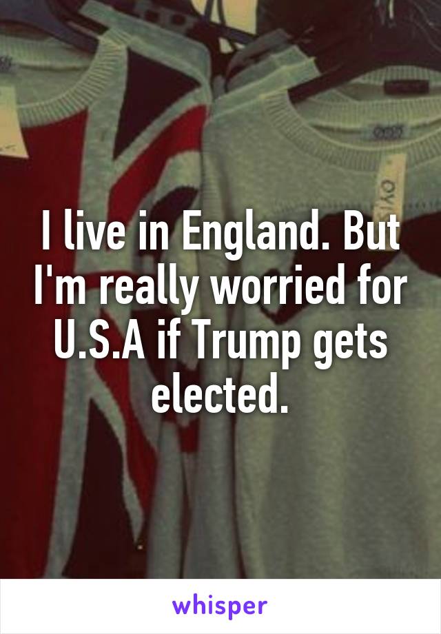 I live in England. But I'm really worried for U.S.A if Trump gets elected.