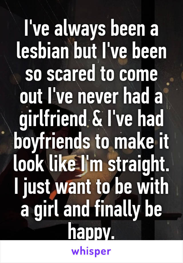 I've always been a lesbian but I've been so scared to come out I've never had a girlfriend & I've had boyfriends to make it look like I'm straight. I just want to be with a girl and finally be happy.