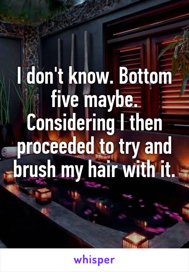 I don't know. Bottom five maybe. Considering I then proceeded to try and brush my hair with it. 