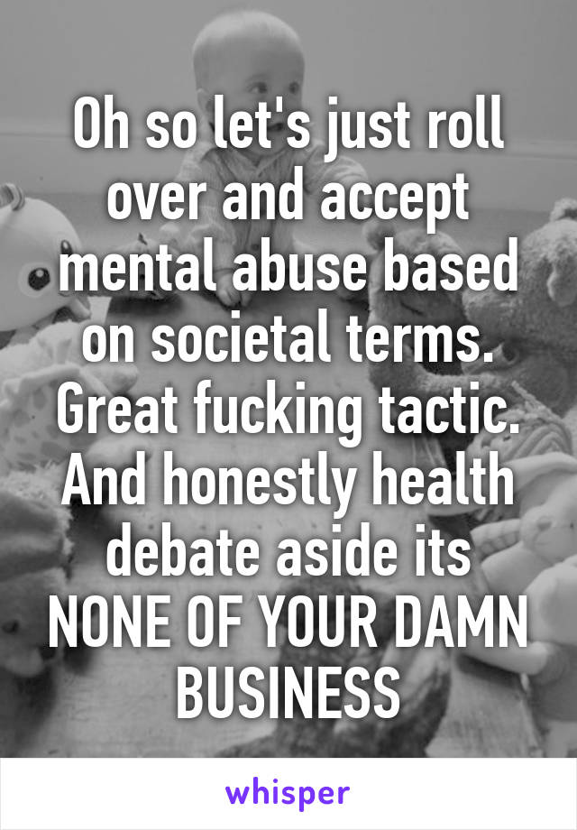 Oh so let's just roll over and accept mental abuse based on societal terms. Great fucking tactic. And honestly health debate aside its NONE OF YOUR DAMN BUSINESS