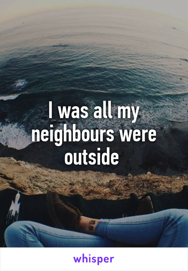 I was all my neighbours were outside 