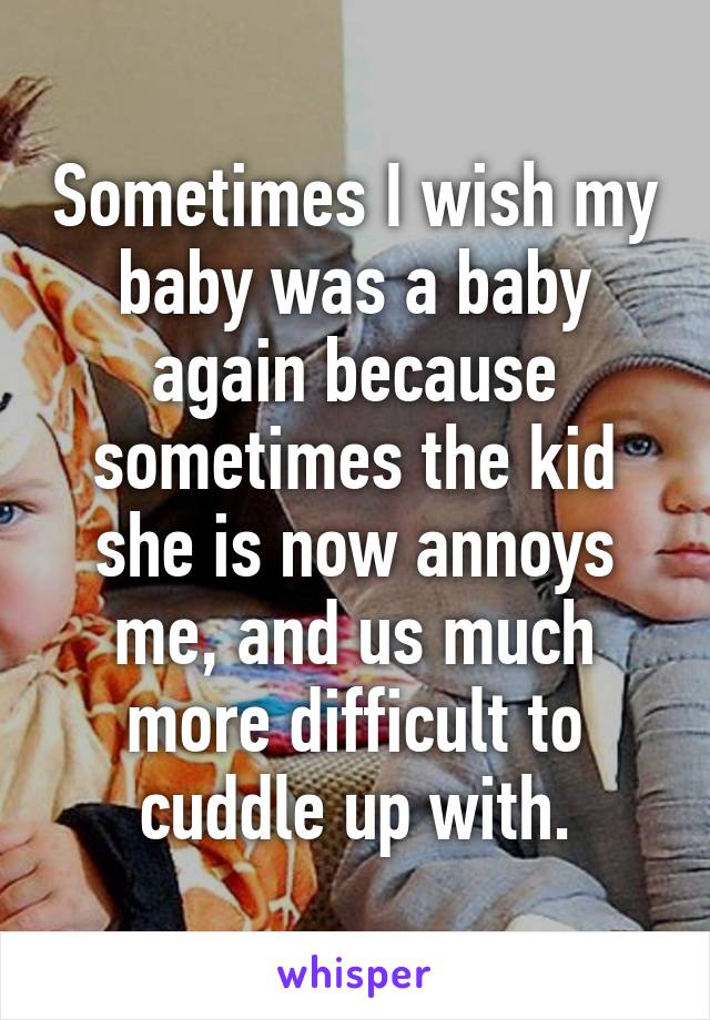 Sometimes I wish my baby was a baby again because sometimes the kid she is now annoys me, and us much more difficult to cuddle up with.