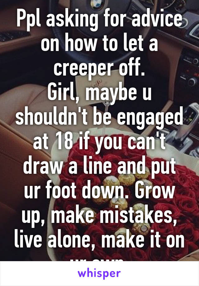 Ppl asking for advice on how to let a creeper off.
Girl, maybe u shouldn't be engaged at 18 if you can't draw a line and put ur foot down. Grow up, make mistakes, live alone, make it on ur own.