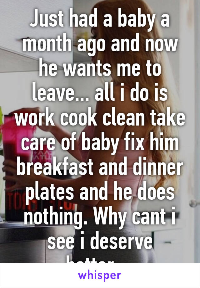 Just had a baby a month ago and now he wants me to leave... all i do is work cook clean take care of baby fix him breakfast and dinner plates and he does nothing. Why cant i see i deserve better....