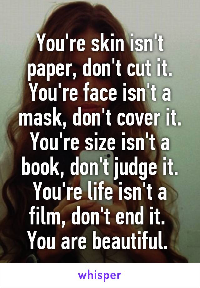 You're skin isn't paper, don't cut it.
You're face isn't a mask, don't cover it.
You're size isn't a book, don't judge it.
You're life isn't a film, don't end it. 
You are beautiful. 