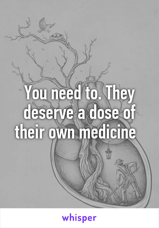 You need to. They deserve a dose of their own medicine  