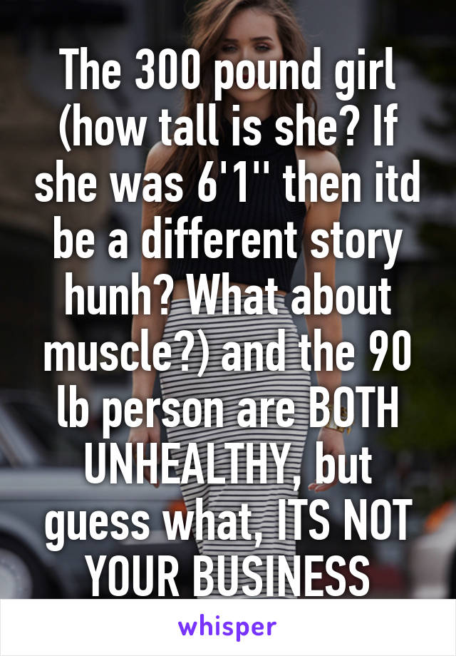 The 300 pound girl (how tall is she? If she was 6'1'' then itd be a different story hunh? What about muscle?) and the 90 lb person are BOTH UNHEALTHY, but guess what, ITS NOT YOUR BUSINESS