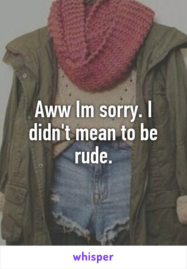 Aww Im sorry. I didn't mean to be rude.