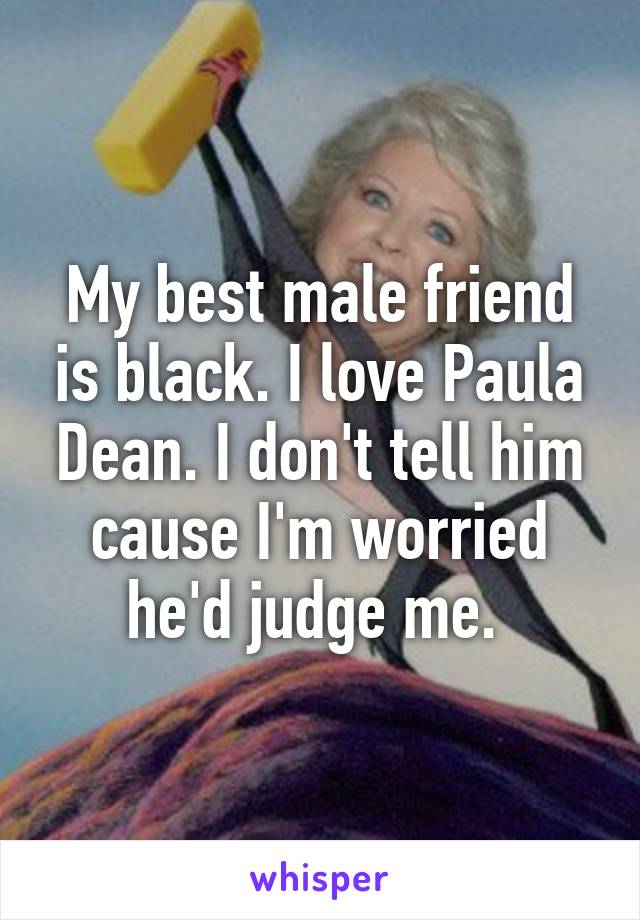 My best male friend is black. I love Paula Dean. I don't tell him cause I'm worried he'd judge me. 