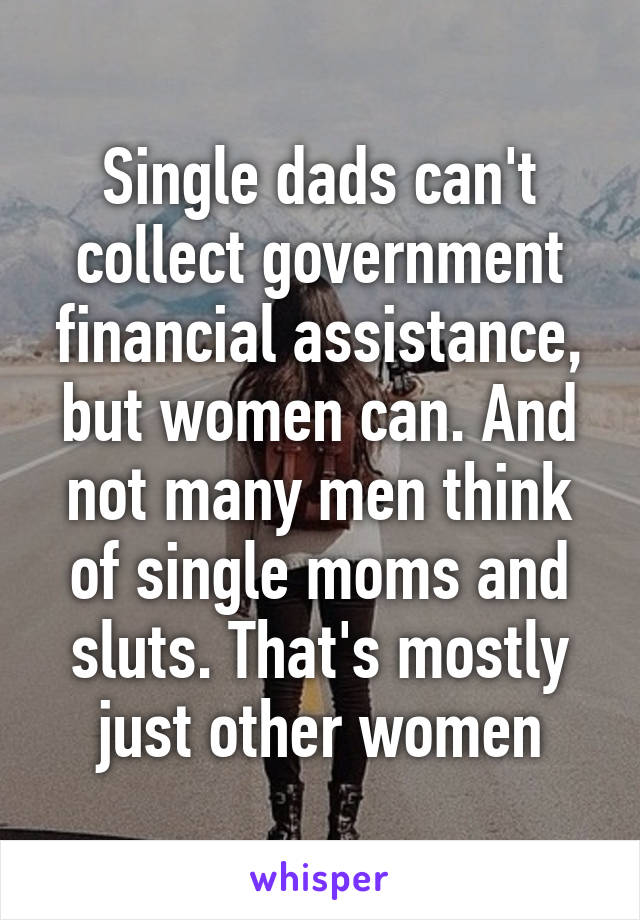 Single dads can't collect government financial assistance, but women can. And not many men think of single moms and sluts. That's mostly just other women