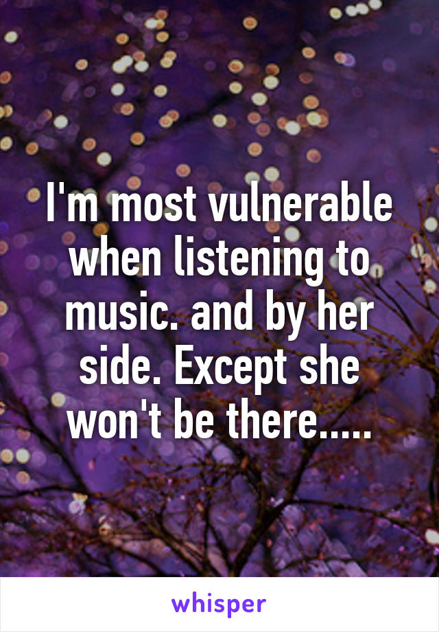 I'm most vulnerable when listening to music. and by her side. Except she won't be there.....