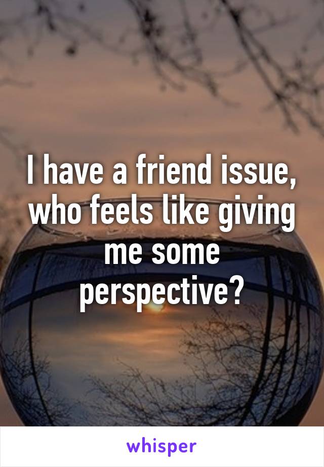 I have a friend issue, who feels like giving me some perspective?