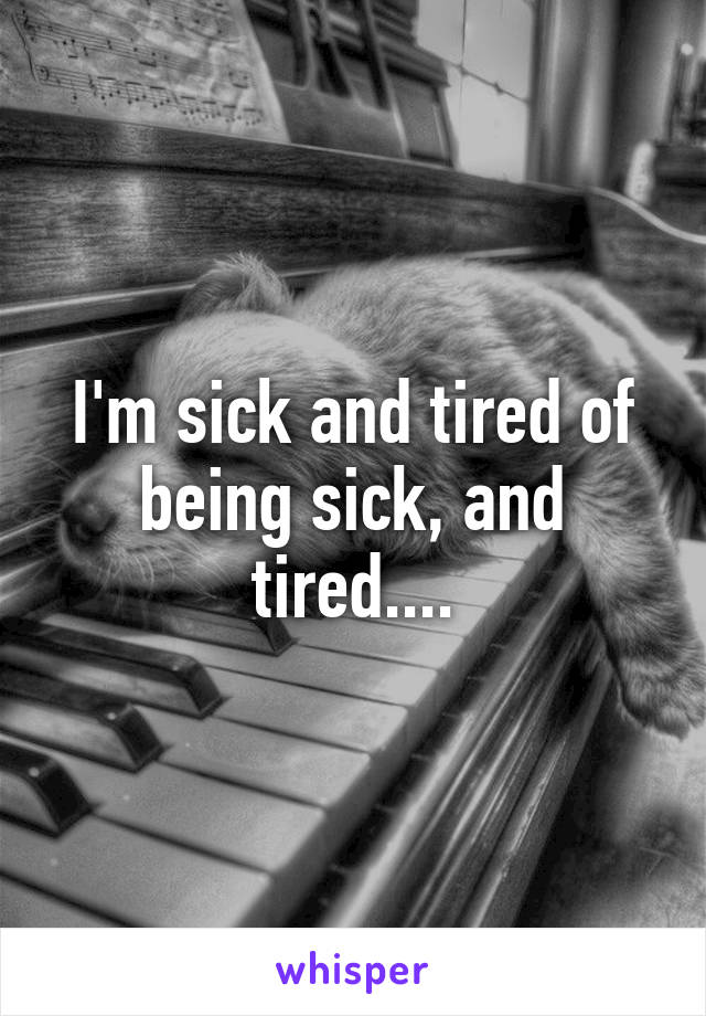 I'm sick and tired of being sick, and tired....