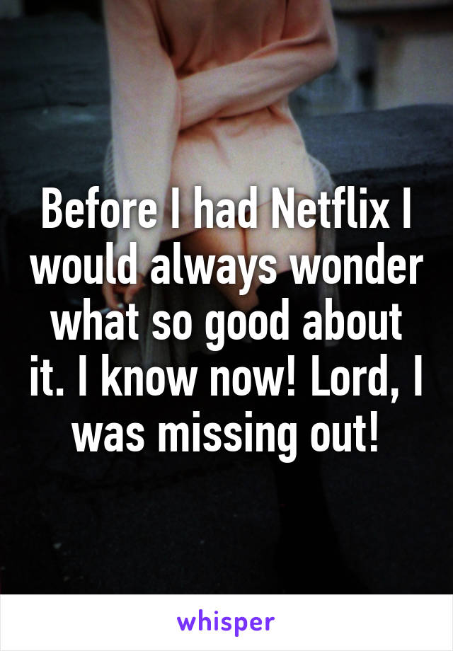 Before I had Netflix I would always wonder what so good about it. I know now! Lord, I was missing out!