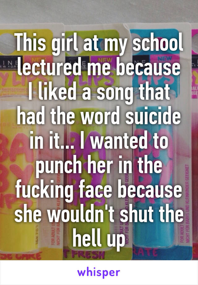 This girl at my school lectured me because I liked a song that had the word suicide in it... I wanted to punch her in the fucking face because she wouldn't shut the hell up