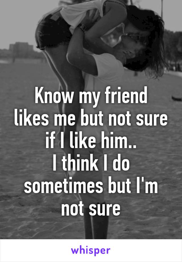 

Know my friend likes me but not sure if I like him..
I think I do sometimes but I'm not sure