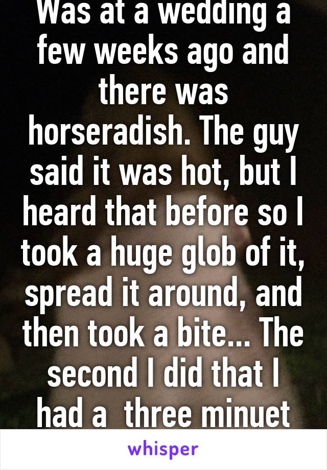 Was at a wedding a few weeks ago and there was horseradish. The guy said it was hot, but I heard that before so I took a huge glob of it, spread it around, and then took a bite... The second I did that I had a  three minuet coughing fit.