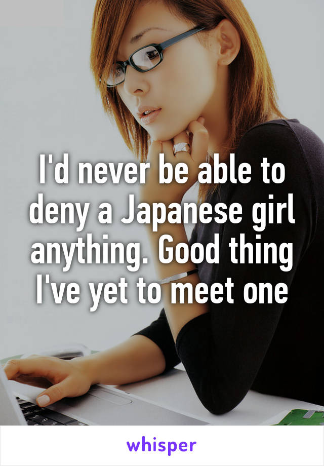 I'd never be able to deny a Japanese girl anything. Good thing I've yet to meet one