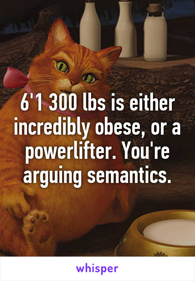 6'1 300 lbs is either incredibly obese, or a powerlifter. You're arguing semantics.