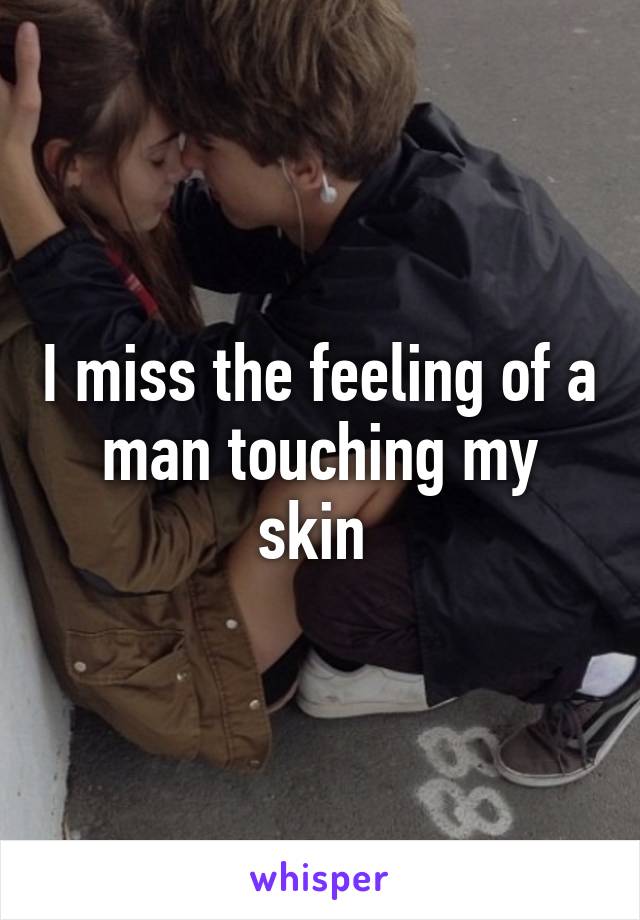 I miss the feeling of a man touching my skin 