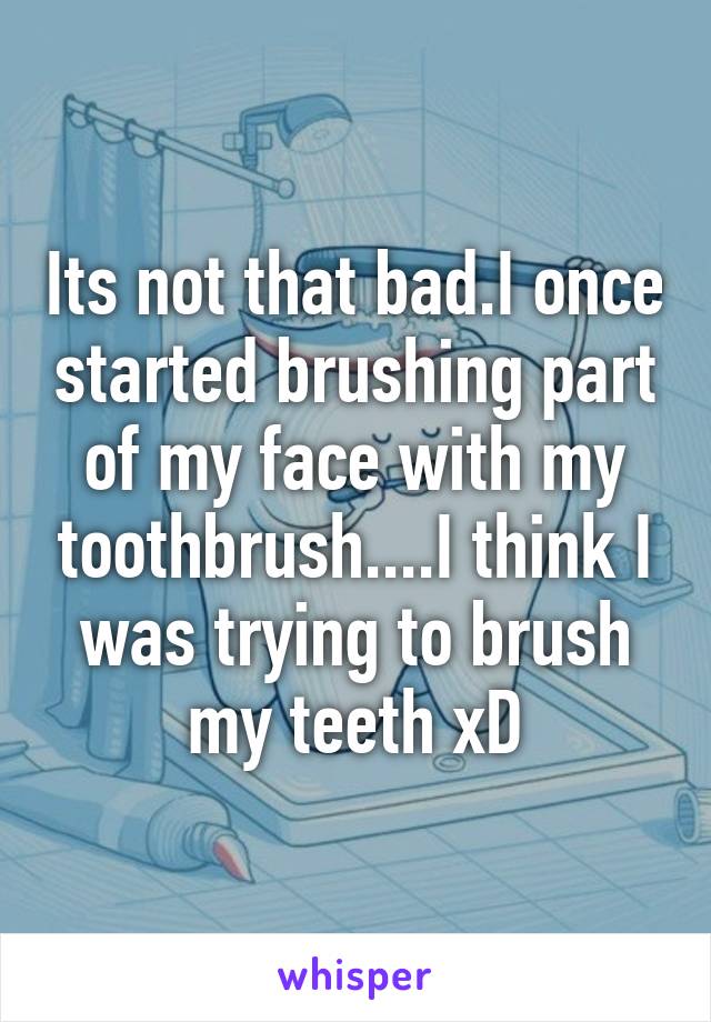 Its not that bad.I once started brushing part of my face with my toothbrush....I think I was trying to brush my teeth xD