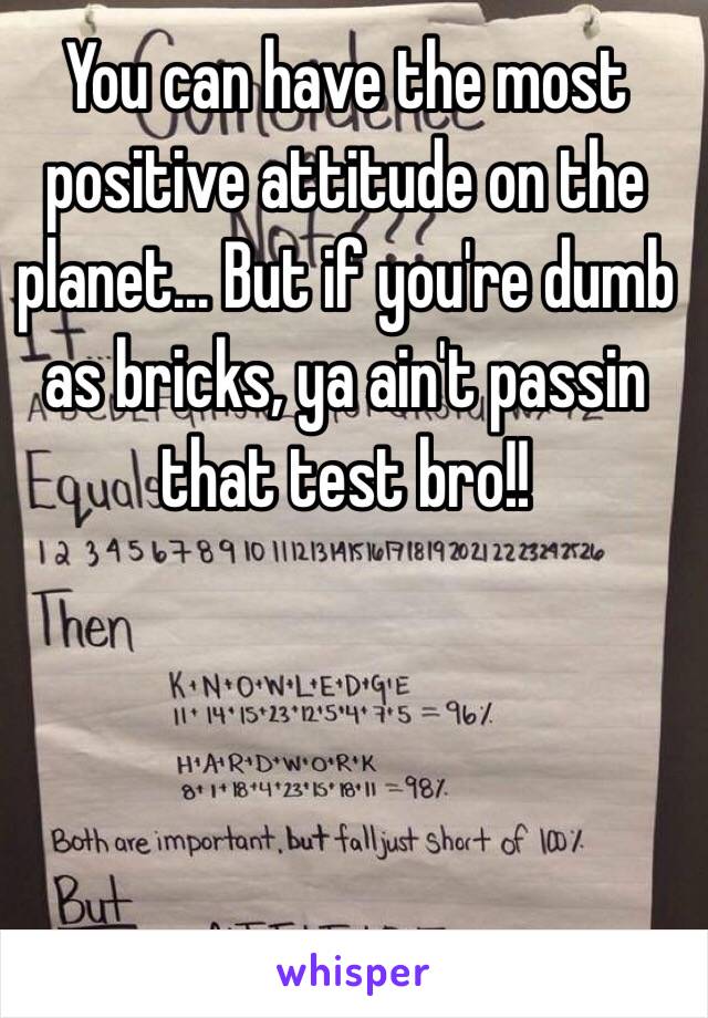 You can have the most positive attitude on the planet... But if you're dumb as bricks, ya ain't passin that test bro!!