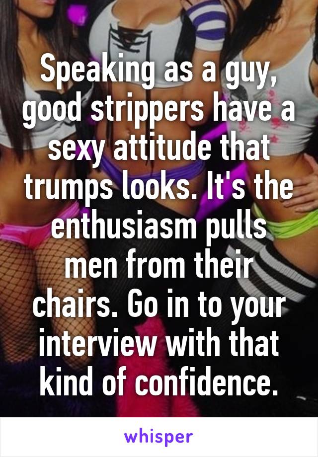 Speaking as a guy, good strippers have a sexy attitude that trumps looks. It's the enthusiasm pulls men from their chairs. Go in to your interview with that kind of confidence.