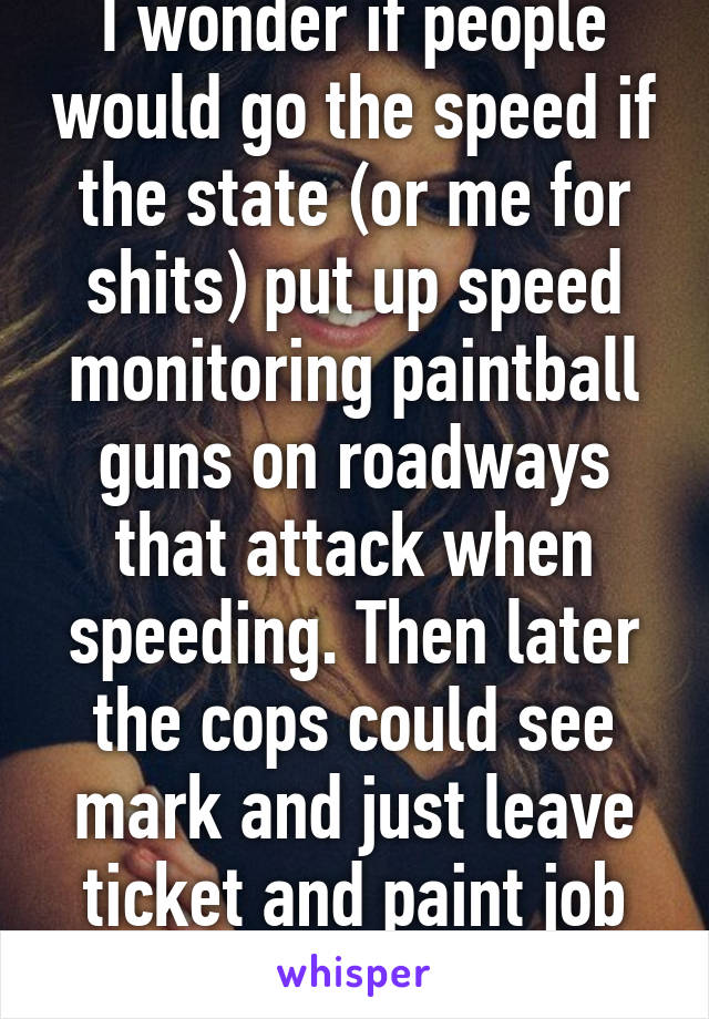 I wonder if people would go the speed if the state (or me for shits) put up speed monitoring paintball guns on roadways that attack when speeding. Then later the cops could see mark and just leave ticket and paint job lol