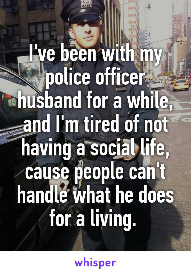 I've been with my police officer husband for a while, and I'm tired of not having a social life, cause people can't handle what he does for a living. 