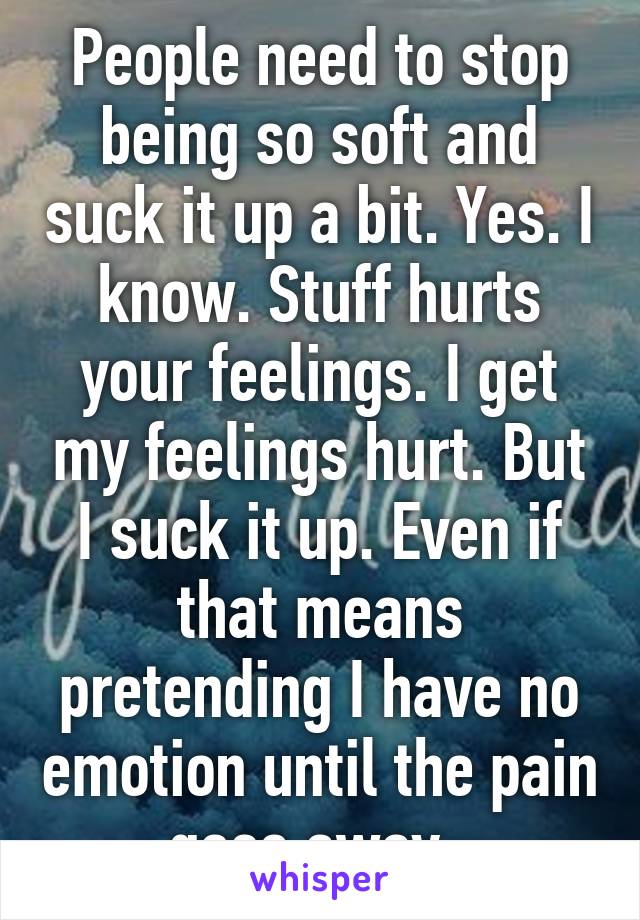 People need to stop being so soft and suck it up a bit. Yes. I know. Stuff hurts your feelings. I get my feelings hurt. But I suck it up. Even if that means pretending I have no emotion until the pain goes away. 