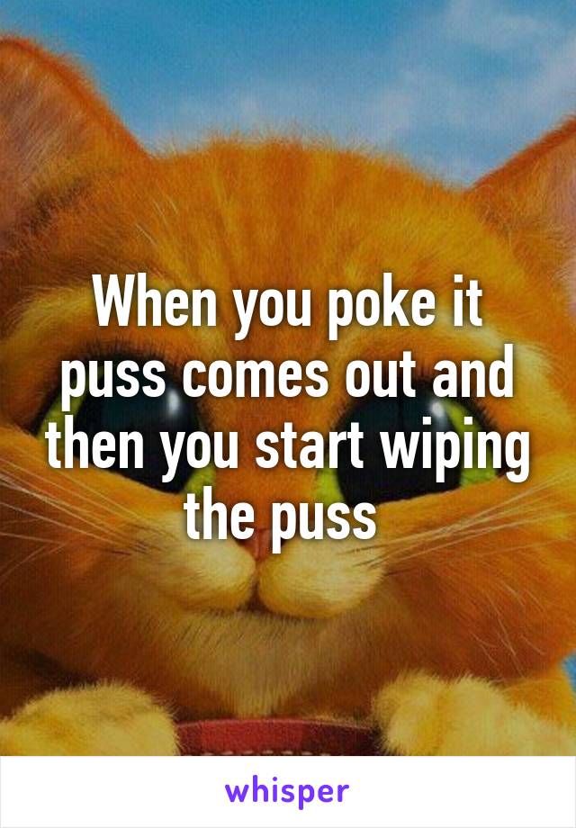 When you poke it puss comes out and then you start wiping the puss 