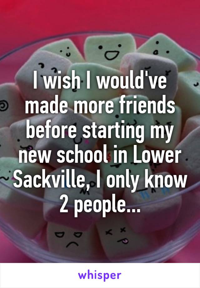 I wish I would've made more friends before starting my new school in Lower Sackville, I only know 2 people...