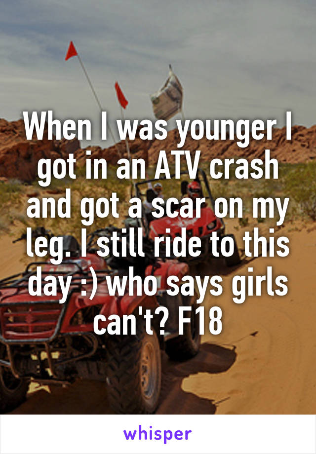 When I was younger I got in an ATV crash and got a scar on my leg. I still ride to this day :) who says girls can't? F18