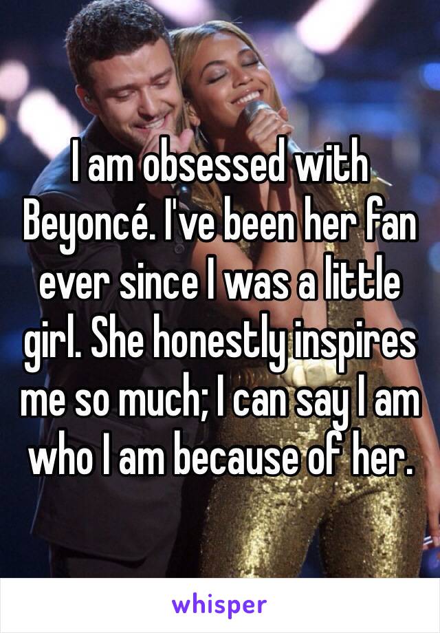 I am obsessed with Beyoncé. I've been her fan ever since I was a little girl. She honestly inspires me so much; I can say I am who I am because of her. 