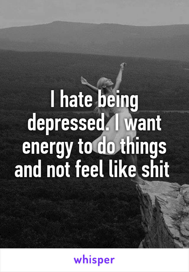 I hate being depressed. I want energy to do things and not feel like shit 