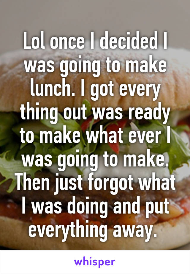 Lol once I decided I was going to make lunch. I got every thing out was ready to make what ever I was going to make. Then just forgot what I was doing and put everything away. 