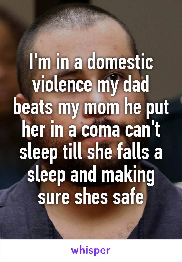 I'm in a domestic violence my dad beats my mom he put her in a coma can't sleep till she falls a sleep and making sure shes safe