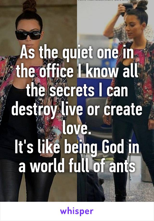 As the quiet one in the office I know all the secrets I can destroy live or create love.
It's like being God in a world full of ants