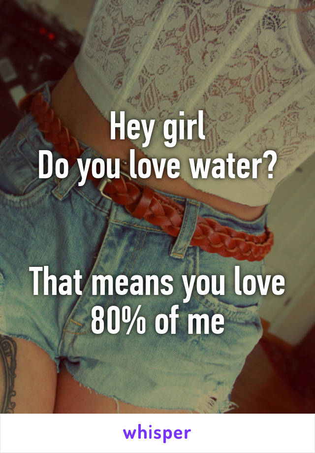 Hey girl
Do you love water?


That means you love 80% of me