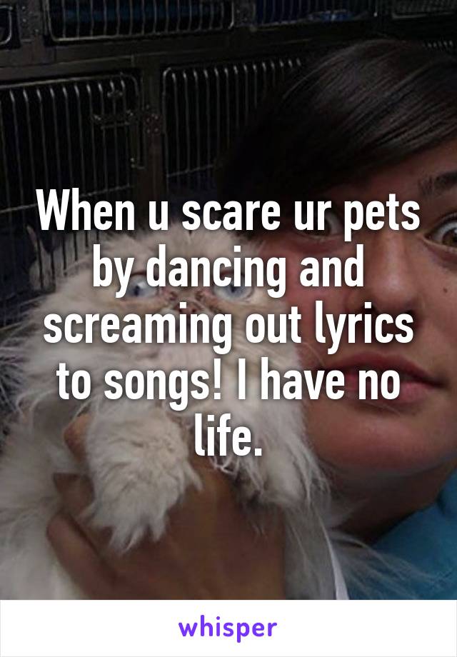 When u scare ur pets by dancing and screaming out lyrics to songs! I have no life.