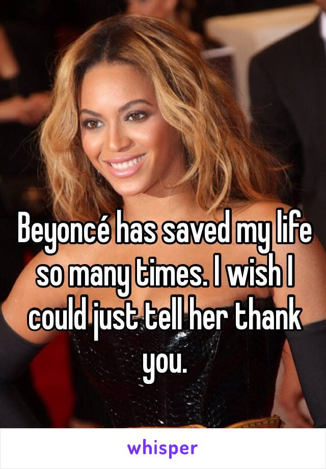 Beyoncé has saved my life so many times. I wish I could just tell her thank you. 