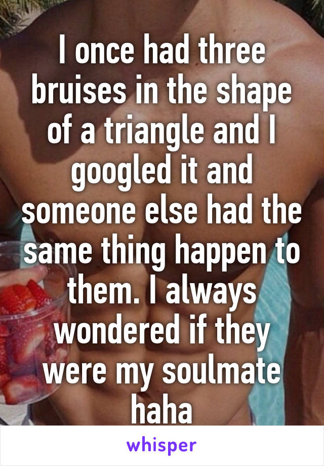 I once had three bruises in the shape of a triangle and I googled it and someone else had the same thing happen to them. I always wondered if they were my soulmate haha