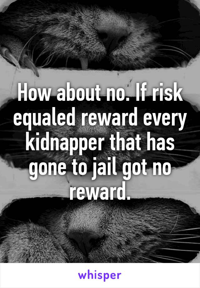 How about no. If risk equaled reward every kidnapper that has gone to jail got no reward.