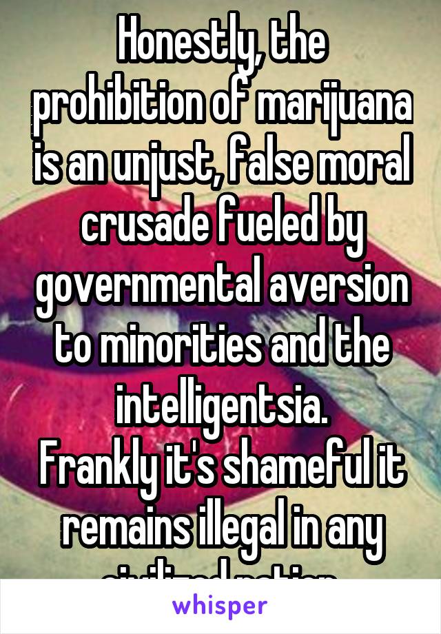 Honestly, the prohibition of marijuana is an unjust, false moral crusade fueled by governmental aversion to minorities and the intelligentsia.
Frankly it's shameful it remains illegal in any civilized nation.