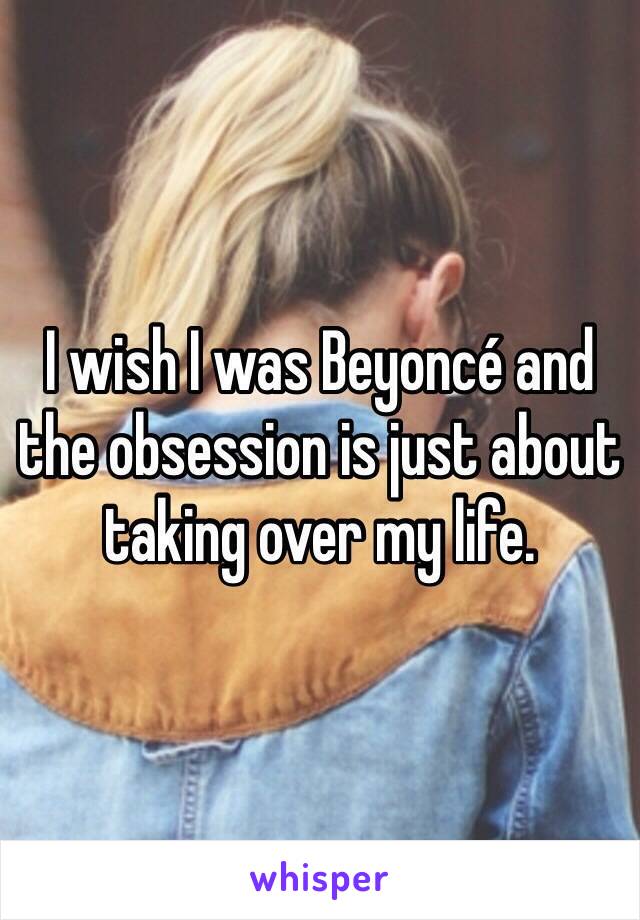 I wish I was Beyoncé and the obsession is just about taking over my life. 