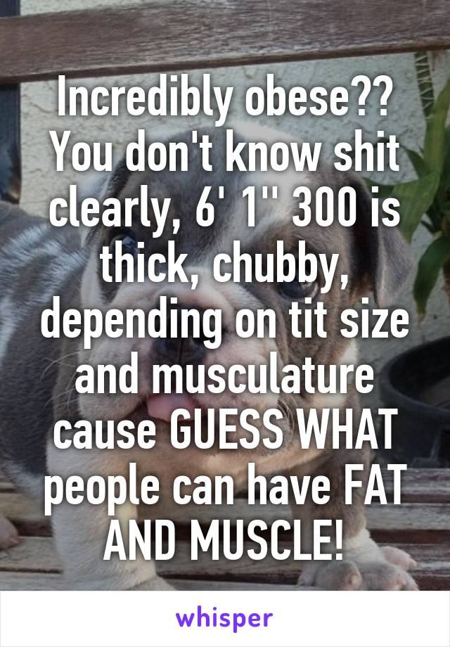 Incredibly obese?? You don't know shit clearly, 6' 1'' 300 is thick, chubby, depending on tit size and musculature cause GUESS WHAT people can have FAT AND MUSCLE!