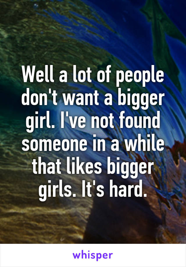 Well a lot of people don't want a bigger girl. I've not found someone in a while that likes bigger girls. It's hard.