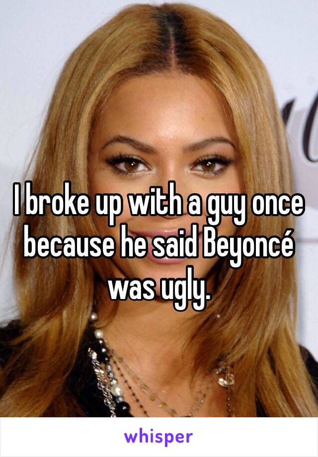 I broke up with a guy once because he said Beyoncé was ugly. 