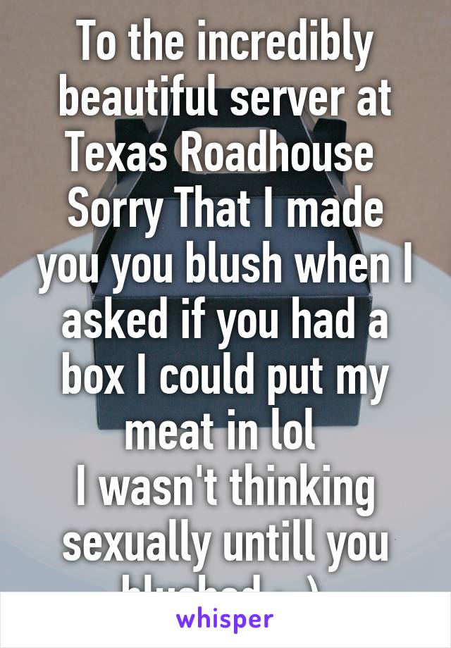 To the incredibly beautiful server at Texas Roadhouse 
Sorry That I made you you blush when I asked if you had a box I could put my meat in lol 
I wasn't thinking sexually untill you blushed :-) 